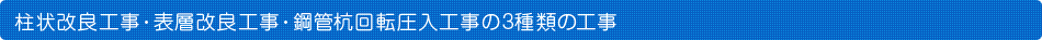 柱状改良工事・表層改良工事・鋼管杭回転圧入工事の3種類の工事